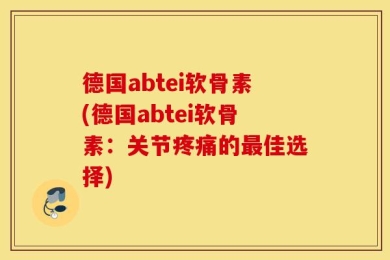 德国abtei软骨素(德国abtei软骨素：关节疼痛的最佳选择)