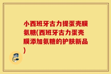 小西班牙古力提蛋壳膜氨糖(西班牙古力蛋壳膜添加氨糖的护肤新品)