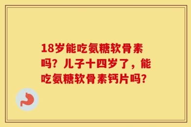 18岁能吃氨糖软骨素吗？儿子十四岁了，能吃氨糖软骨素钙片吗？