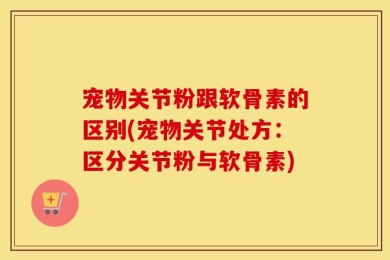 宠物关节粉跟软骨素的区别(宠物关节处方：区分关节粉与软骨素)