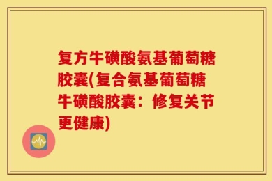 复方牛磺酸氨基葡萄糖胶囊(复合氨基葡萄糖牛磺酸胶囊：修复关节更健康)