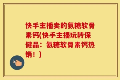 快手主播卖的氨糖软骨素钙(快手主播玩转保健品：氨糖软骨素钙热销！)