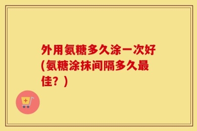 外用氨糖多久涂一次好(氨糖涂抹间隔多久最佳？)
