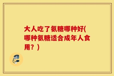 大人吃了氨糖哪种好(哪种氨糖适合成年人食用？)