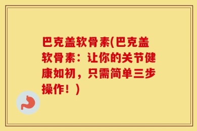 巴克盖软骨素(巴克盖软骨素：让你的关节健康如初，只需简单三步操作！)