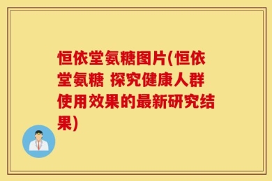 恒依堂氨糖图片(恒依堂氨糖 探究健康人群使用效果的最新研究结果)