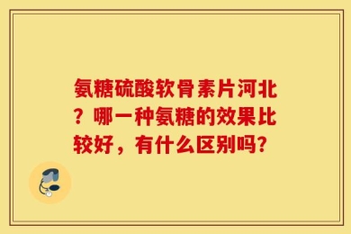 氨糖硫酸软骨素片河北？哪一种氨糖的效果比较好，有什么区别吗？