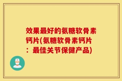 效果最好的氨糖软骨素钙片(氨糖软骨素钙片：最佳关节保健产品)