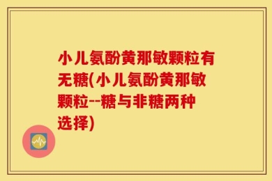 小儿氨酚黄那敏颗粒有无糖(小儿氨酚黄那敏颗粒--糖与非糖两种选择)