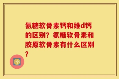 氨糖软骨素钙和维d钙的区别？氨糖软骨素和胶原软骨素有什么区别？