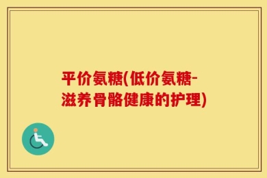 平价氨糖(低价氨糖-滋养骨骼健康的护理)