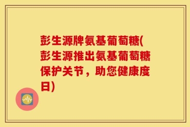 彭生源牌氨基葡萄糖(彭生源推出氨基葡萄糖保护关节，助您健康度日)