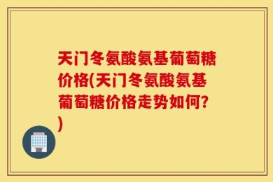 天门冬氨酸氨基葡萄糖价格(天门冬氨酸氨基葡萄糖价格走势如何？)