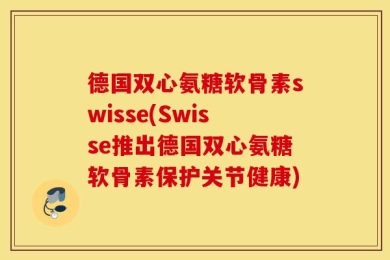 德国双心氨糖软骨素swisse(Swisse推出德国双心氨糖软骨素保护关节健康)