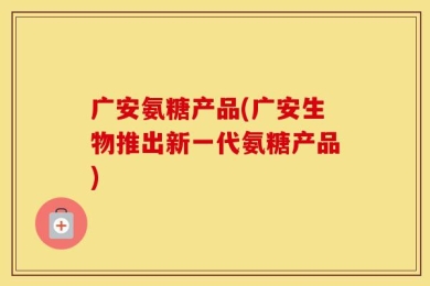 广安氨糖产品(广安生物推出新一代氨糖产品)