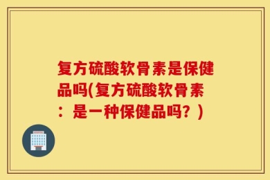 复方硫酸软骨素是保健品吗(复方硫酸软骨素：是一种保健品吗？)