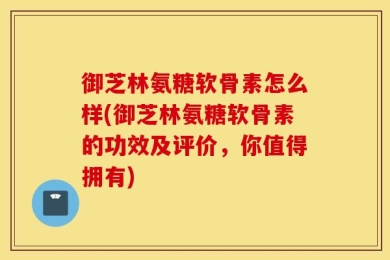 御芝林氨糖软骨素怎么样(御芝林氨糖软骨素的功效及评价，你值得拥有)