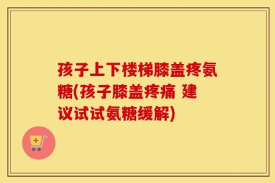 孩子上下楼梯膝盖疼氨糖(孩子膝盖疼痛 建议试试氨糖缓解)