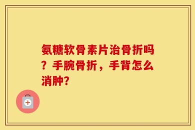 氨糖软骨素片治骨折吗？手腕骨折，手背怎么消肿？