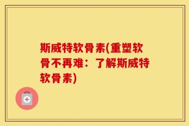 斯威特软骨素(重塑软骨不再难：了解斯威特软骨素)