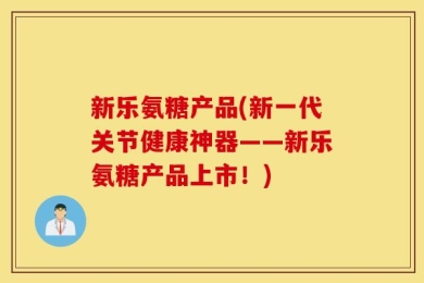 新乐氨糖产品(新一代关节健康神器——新乐氨糖产品上市！)