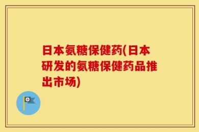 日本氨糖保健药(日本研发的氨糖保健药品推出市场)