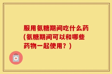 服用氨糖期间吃什么药(氨糖期间可以和哪些药物一起使用？)