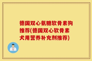 德国双心氨糖软骨素狗推荐(德国双心软骨素犬用营养补充剂推荐)