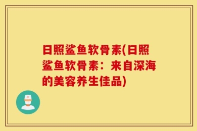 日照鲨鱼软骨素(日照鲨鱼软骨素：来自深海的美容养生佳品)