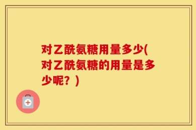 对乙酰氨糖用量多少(对乙酰氨糖的用量是多少呢？)