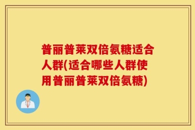 普丽普莱双倍氨糖适合人群(适合哪些人群使用普丽普莱双倍氨糖)