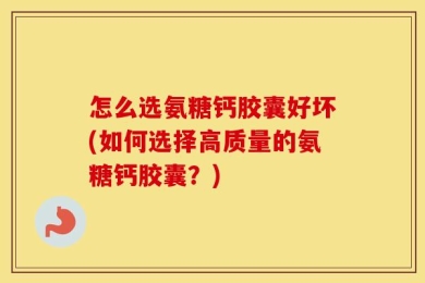 怎么选氨糖钙胶囊好坏(如何选择高质量的氨糖钙胶囊？)