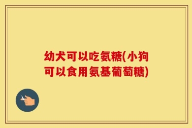 幼犬可以吃氨糖(小狗可以食用氨基葡萄糖)