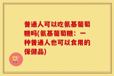 普通人可以吃氨基葡萄糖吗(氨基葡萄糖：一种普通人也可以食用的保健品)