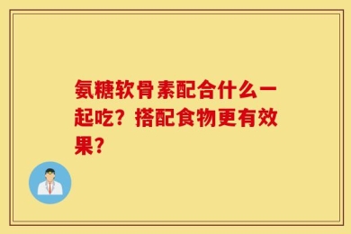 氨糖软骨素配合什么一起吃？搭配食物更有效果？