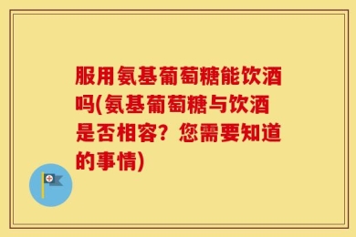 服用氨基葡萄糖能饮酒吗(氨基葡萄糖与饮酒是否相容？您需要知道的事情)