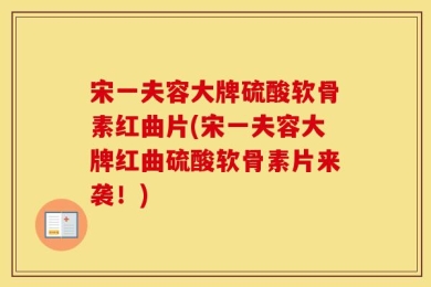 宋一夫容大牌硫酸软骨素红曲片(宋一夫容大牌红曲硫酸软骨素片来袭！)