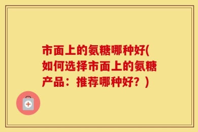 市面上的氨糖哪种好(如何选择市面上的氨糖产品：推荐哪种好？)