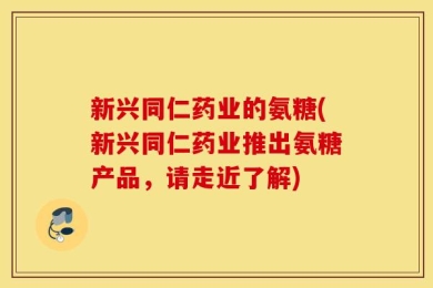 新兴同仁药业的氨糖(新兴同仁药业推出氨糖产品，请走近了解)
