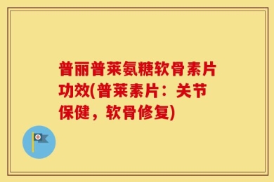普丽普莱氨糖软骨素片功效(普莱素片：关节保健，软骨修复)