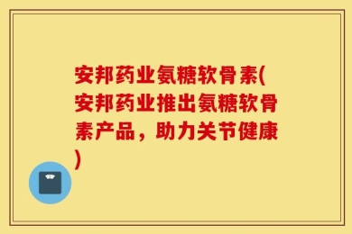 安邦药业氨糖软骨素(安邦药业推出氨糖软骨素产品，助力关节健康)