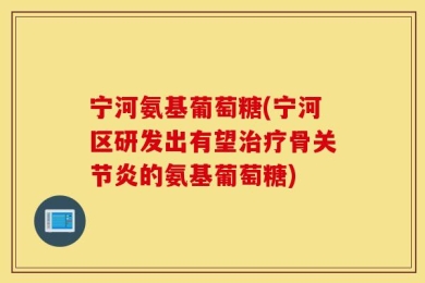 宁河氨基葡萄糖(宁河区研发出有望治疗骨关节炎的氨基葡萄糖)