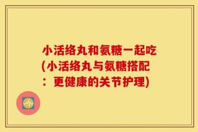 小活络丸和氨糖一起吃(小活络丸与氨糖搭配：更健康的关节护理)