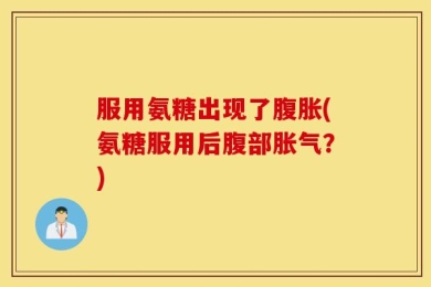 服用氨糖出现了腹胀(氨糖服用后腹部胀气？)