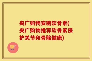 央广购物安糖软骨素(央广购物推荐软骨素保护关节和骨骼健康)
