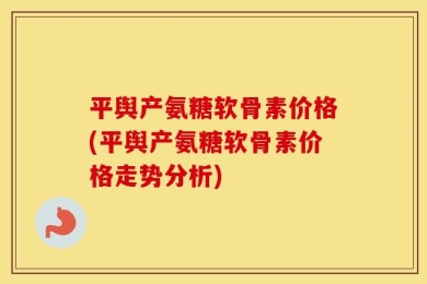 平舆产氨糖软骨素价格(平舆产氨糖软骨素价格走势分析)