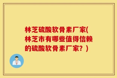 林芝硫酸软骨素厂家(林芝市有哪些值得信赖的硫酸软骨素厂家？)