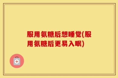 服用氨糖后想睡觉(服用氨糖后更易入眠)
