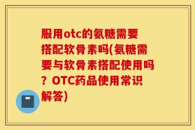 服用otc的氨糖需要搭配软骨素吗(氨糖需要与软骨素搭配使用吗？OTC药品使用常识解答)