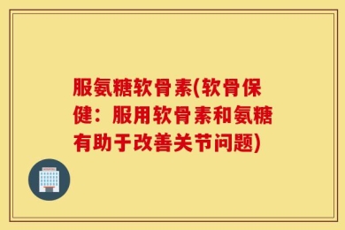 服氨糖软骨素(软骨保健：服用软骨素和氨糖有助于改善关节问题)